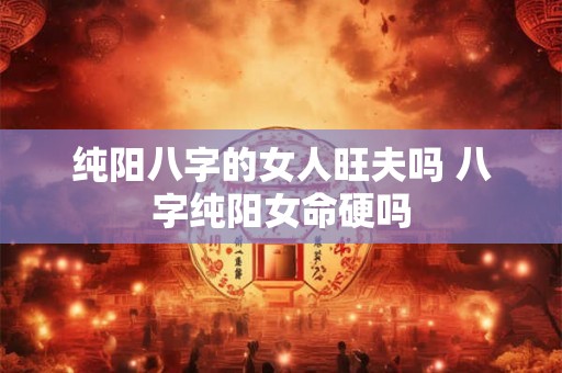纯阳八字的女人旺夫吗 八字纯阳女命硬吗 纯阳八字的女人旺夫吗 八字纯阳女命硬吗