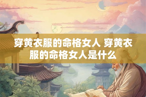 穿黄衣服的命格女人 穿黄衣服的命格女人是什么 穿黄衣服的命格女人 穿黄衣服的命格女人是什么