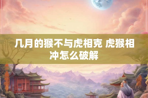 几月的猴不与虎相克 虎猴相冲怎么破解 几月的猴不与虎相克 虎猴相冲怎么破解