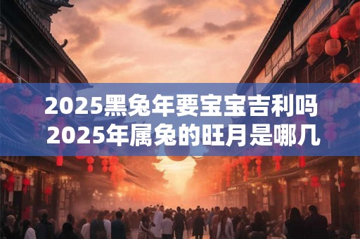 2025黑兔年要宝宝吉利吗 2025年属兔的旺月是哪几个月 2025黑兔年要宝宝吉利吗 2025年属兔的旺月是哪几个月