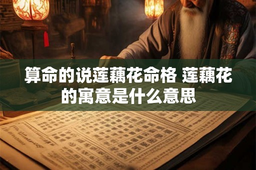 算命的说莲藕花命格 莲藕花的寓意是什么意思 算命的说莲藕花命格 莲藕花的寓意是什么意思