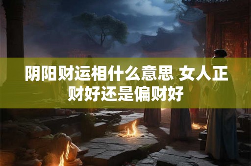 阴阳财运相什么意思 女人正财好还是偏财好 阴阳财运相什么意思 女人正财好还是偏财好