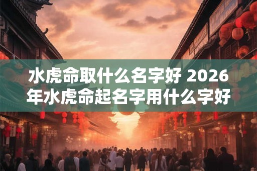 水虎命取什么名字好 2026年水虎命起名字用什么字好 水虎命取什么名字好 2026年水虎命起名字用什么字好