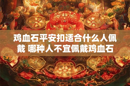 鸡血石平安扣适合什么人佩戴 哪种人不宜佩戴鸡血石 鸡血石平安扣适合什么人佩戴 哪种人不宜佩戴鸡血石