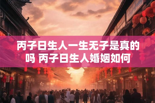 丙子日生人一生无子是真的吗 丙子日生人婚姻如何 丙子日生人一生无子是真的吗 丙子日生人婚姻如何
