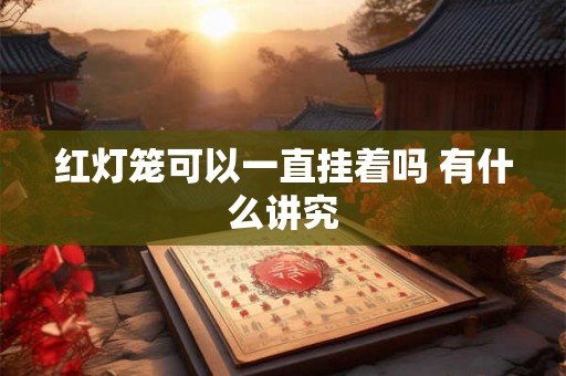 红灯笼可以一直挂着吗 有什么讲究 红灯笼可以一直挂着吗 有什么讲究