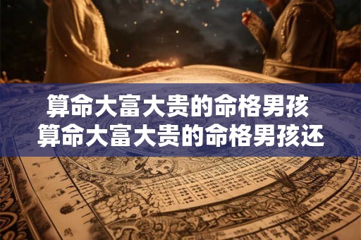 算命大富大贵的命格男孩 算命大富大贵的命格男孩还是女孩 算命大富大贵的命格男孩 算命大富大贵的命格男孩还是女孩