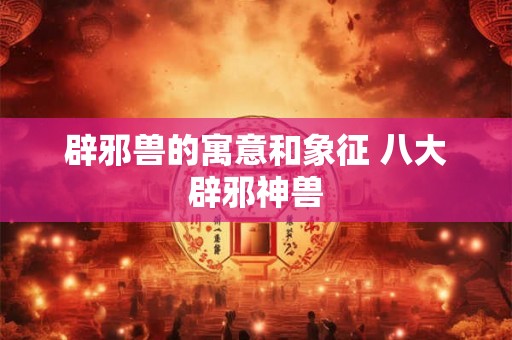 辟邪兽的寓意和象征 八大辟邪神兽 辟邪兽的寓意和象征 八大辟邪神兽