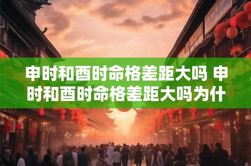 申时和酉时命格差距大吗 申时和酉时命格差距大吗为什么 申时和酉时命格差距大吗 申时和酉时命格差距大吗为什么