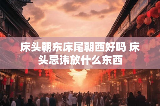 床头朝东床尾朝西好吗 床头忌讳放什么东西 床头朝东床尾朝西好吗 床头忌讳放什么东西