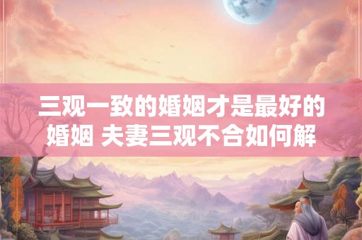 三观一致的婚姻才是最好的婚姻 夫妻三观不合如何解决 三观一致的婚姻才是最好的婚姻 夫妻三观不合如何解决