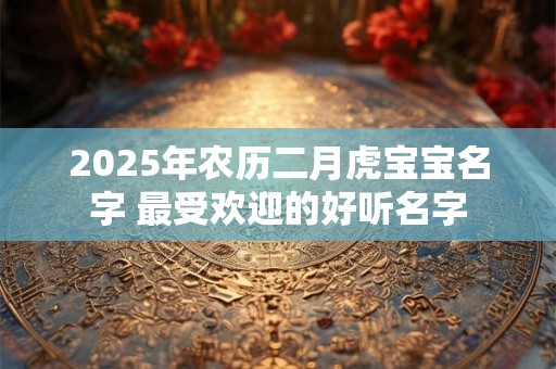 2025年农历二月虎宝宝名字 最受欢迎的好听名字 2025年农历二月虎宝宝名字 最受欢迎的好听名字
