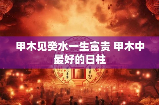 甲木见癸水一生富贵 甲木中最好的日柱 甲木见癸水一生富贵 甲木中最好的日柱