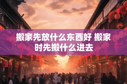 搬家先放什么东西好 搬家时先搬什么进去 搬家先放什么东西好 搬家时先搬什么进去