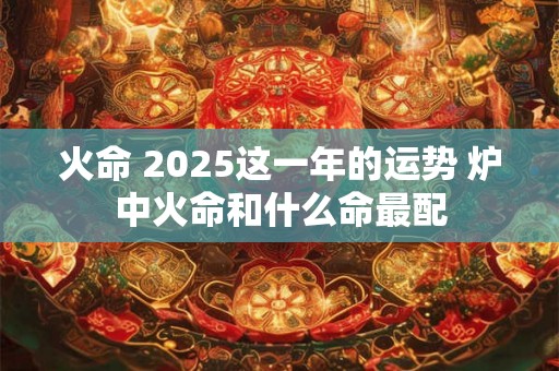 火命 2025这一年的运势 炉中火命和什么命最配 火命 2025这一年的运势 炉中火命和什么命最配