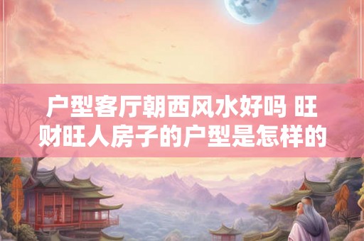 户型客厅朝西风水好吗 旺财旺人房子的户型是怎样的