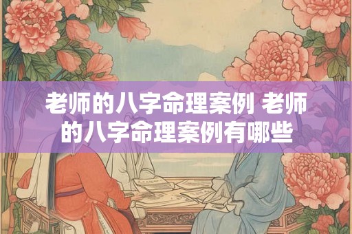 老师的八字命理案例 老师的八字命理案例有哪些 老师的八字命理案例 老师的八字命理案例有哪些