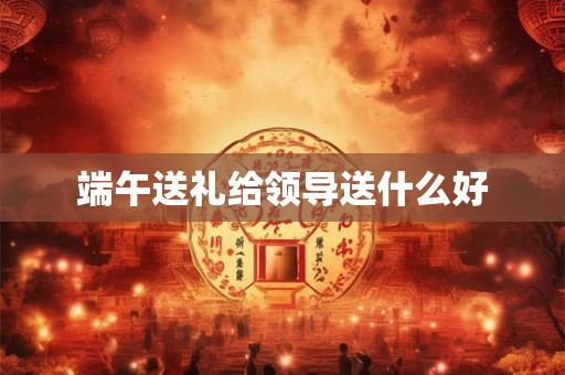 端午送礼给领导送什么好 端午送礼给领导送什么好