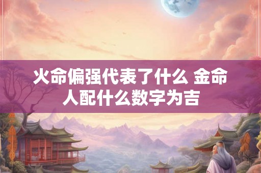 火命偏强代表了什么 金命人配什么数字为吉 火命偏强代表了什么 金命人配什么数字为吉