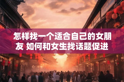 怎样找一个适合自己的女朋友 如何和女生找话题促进感情