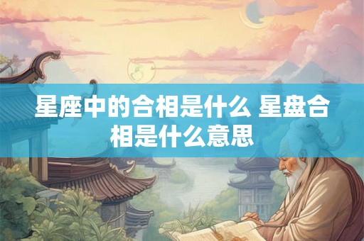 星座中的合相是什么 星盘合相是什么意思 星座中的合相是什么 星盘合相是什么意思
