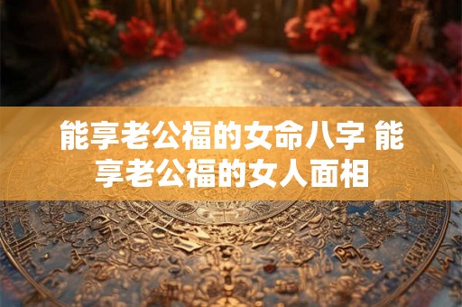 能享老公福的女命八字 能享老公福的女人面相 能享老公福的女命八字 能享老公福的女人面相