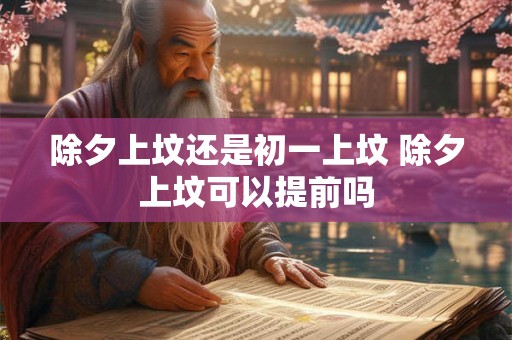 除夕上坟还是初一上坟 除夕上坟可以提前吗 除夕上坟还是初一上坟 除夕上坟可以提前吗