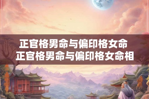 正官格男命与偏印格女命 正官格男命与偏印格女命相配吗 正官格男命与偏印格女命 正官格男命与偏印格女命相配吗