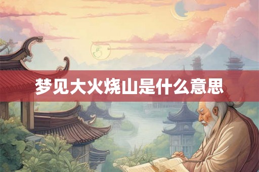 梦见大火烧山是什么意思 梦见大火烧山是什么意思