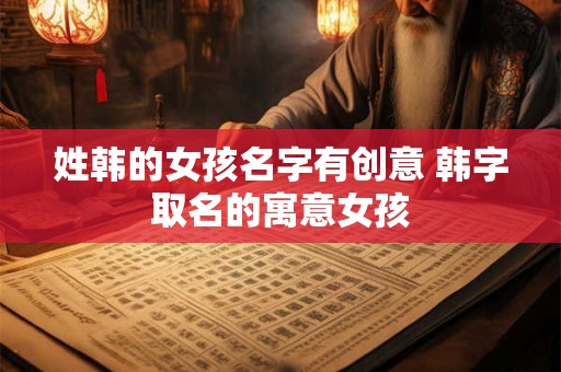姓韩的女孩名字有创意 韩字取名的寓意女孩 姓韩的女孩名字有创意 韩字取名的寓意女孩