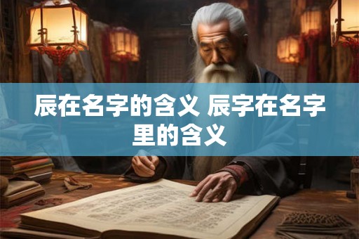 辰在名字的含义 辰字在名字里的含义 辰在名字的含义 辰字在名字里的含义