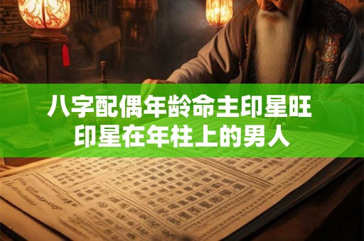 八字配偶年龄命主印星旺 印星在年柱上的男人 八字配偶年龄命主印星旺 印星在年柱上的男人