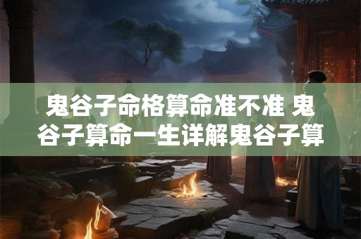 鬼谷子命格算命准不准 鬼谷子算命一生详解鬼谷子算命的真实经历 鬼谷子命格算命准不准 鬼谷子算命一生详解鬼谷子算命的真实经历