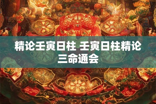 精论壬寅日柱 壬寅日柱精论三命通会 精论壬寅日柱 壬寅日柱精论三命通会