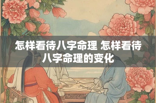 怎样看待八字命理 怎样看待八字命理的变化 怎样看待八字命理 怎样看待八字命理的变化