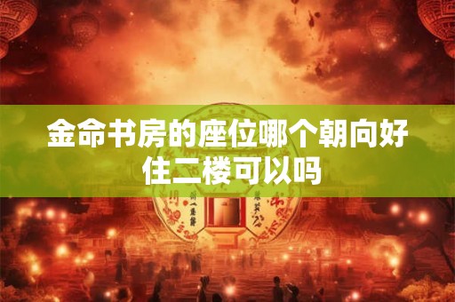 金命书房的座位哪个朝向好 住二楼可以吗 金命书房的座位哪个朝向好 住二楼可以吗