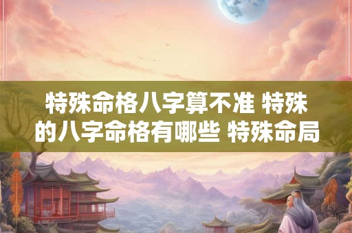 特殊命格八字算不准 特殊的八字命格有哪些 特殊命局好还是不好 特殊命格八字算不准 特殊的八字命格有哪些 特殊命局好还是不好