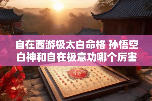 自在西游极太白命格 孙悟空白神和自在极意功哪个厉害 自在西游极太白命格 孙悟空白神和自在极意功哪个厉害
