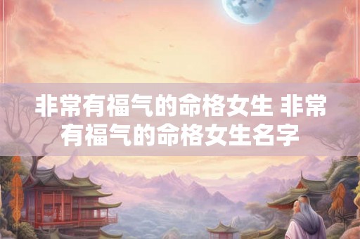 非常有福气的命格女生 非常有福气的命格女生名字 非常有福气的命格女生 非常有福气的命格女生名字
