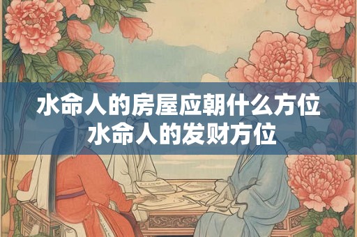 水命人的房屋应朝什么方位 水命人的发财方位 水命人的房屋应朝什么方位 水命人的发财方位