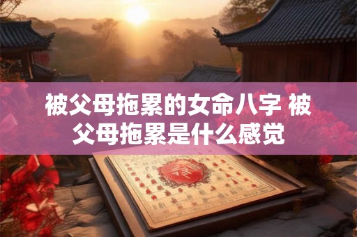 被父母拖累的女命八字 被父母拖累是什么感觉