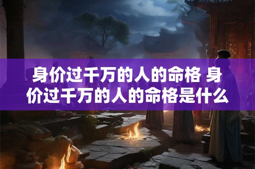身价过千万的人的命格 身价过千万的人的命格是什么 身价过千万的人的命格 身价过千万的人的命格是什么