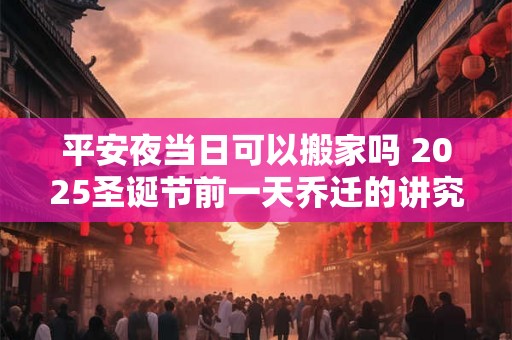 平安夜当日可以搬家吗 2025圣诞节前一天乔迁的讲究 平安夜当日可以搬家吗 2025圣诞节前一天乔迁的讲究
