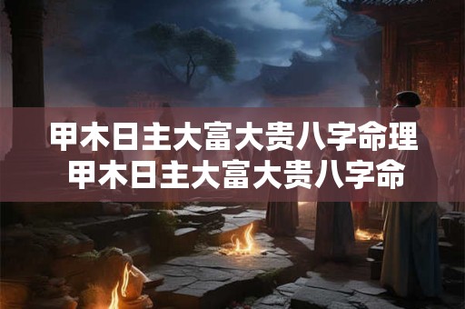 甲木日主大富大贵八字命理 甲木日主大富大贵八字命理详解 甲木日主大富大贵八字命理 甲木日主大富大贵八字命理详解