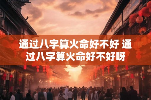 通过八字算火命好不好 通过八字算火命好不好呀 通过八字算火命好不好 通过八字算火命好不好呀