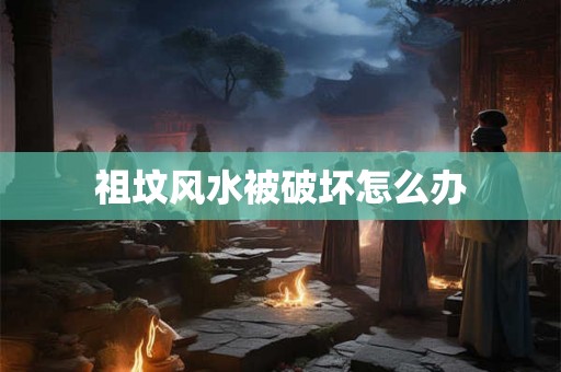 祖坟风水被破坏怎么办 祖坟风水被破坏怎么办