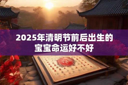 2025年清明节前后出生的宝宝命运好不好 2025年清明节前后出生的宝宝命运好不好