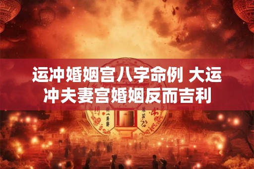 运冲婚姻宫八字命例 大运冲夫妻宫婚姻反而吉利 运冲婚姻宫八字命例 大运冲夫妻宫婚姻反而吉利