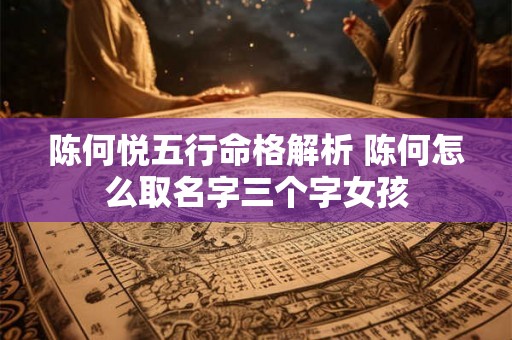 陈何悦五行命格解析 陈何怎么取名字三个字女孩 陈何悦五行命格解析 陈何怎么取名字三个字女孩