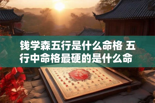 钱学森五行是什么命格 五行中命格最硬的是什么命 钱学森五行是什么命格 五行中命格最硬的是什么命
